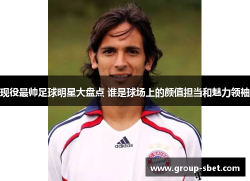 现役最帅足球明星大盘点 谁是球场上的颜值担当和魅力领袖