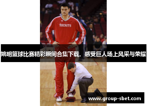 姚明篮球比赛精彩瞬间合集下载，感受巨人场上风采与荣耀