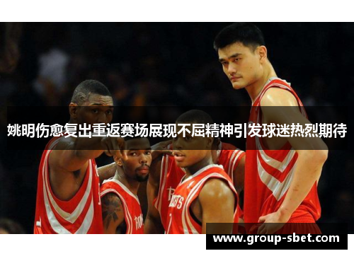 姚明伤愈复出重返赛场展现不屈精神引发球迷热烈期待