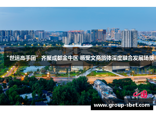 “世运高手团”齐聚成都金牛区 感受文商旅体深度融合发展场景